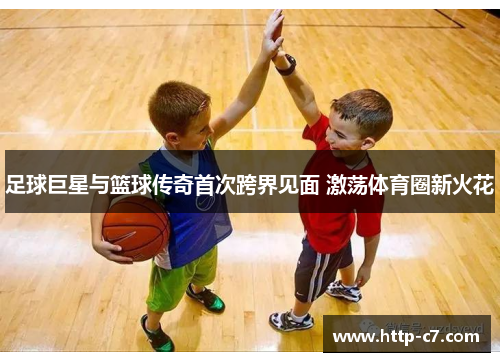 足球巨星与篮球传奇首次跨界见面 激荡体育圈新火花